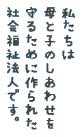 私たちは母と子のしあわせを守るために作られた社会福祉法人です